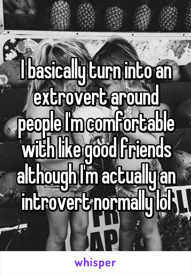 I basically turn into an extrovert around people I'm comfortable with like good friends although I'm actually an introvert normally lol