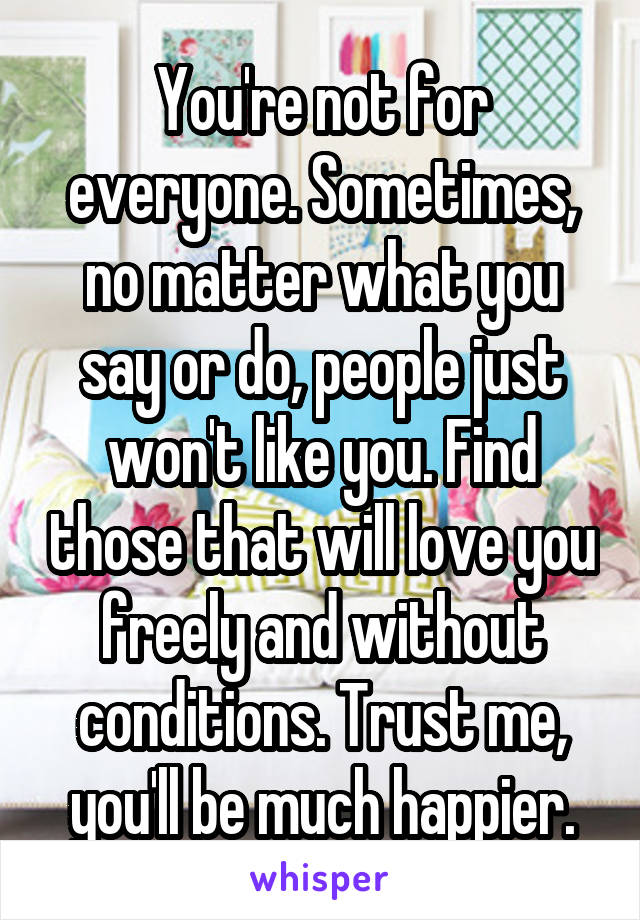 You're not for everyone. Sometimes, no matter what you say or do, people just won't like you. Find those that will love you freely and without conditions. Trust me, you'll be much happier.