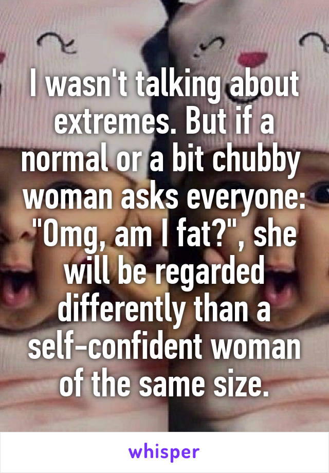 I wasn't talking about extremes. But if a normal or a bit chubby  woman asks everyone: "Omg, am I fat?", she will be regarded differently than a self-confident woman of the same size.