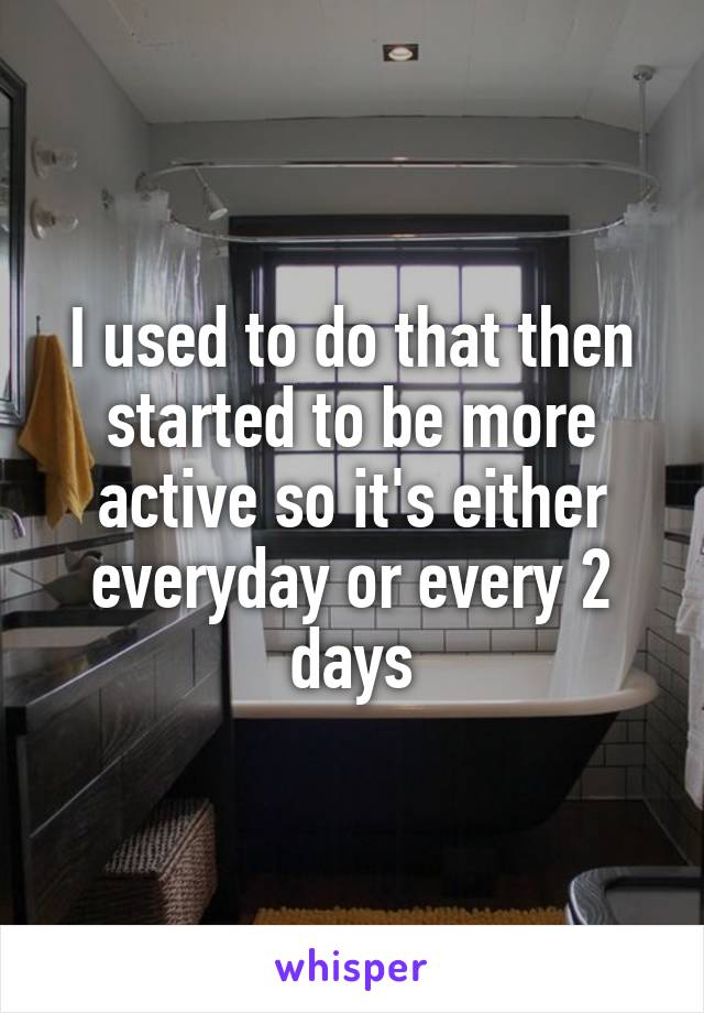 I used to do that then started to be more active so it's either everyday or every 2 days