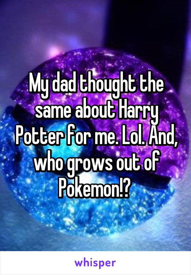 My dad thought the same about Harry Potter for me. Lol. And, who grows out of Pokemon!? 