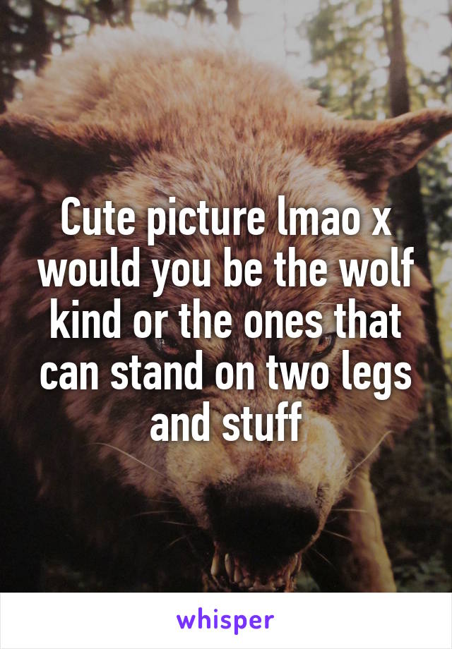 Cute picture lmao x would you be the wolf kind or the ones that can stand on two legs and stuff