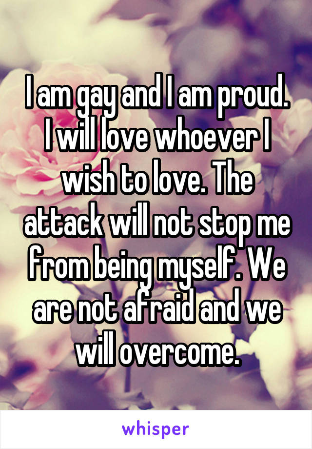 I am gay and I am proud. I will love whoever I wish to love. The attack will not stop me from being myself. We are not afraid and we will overcome.