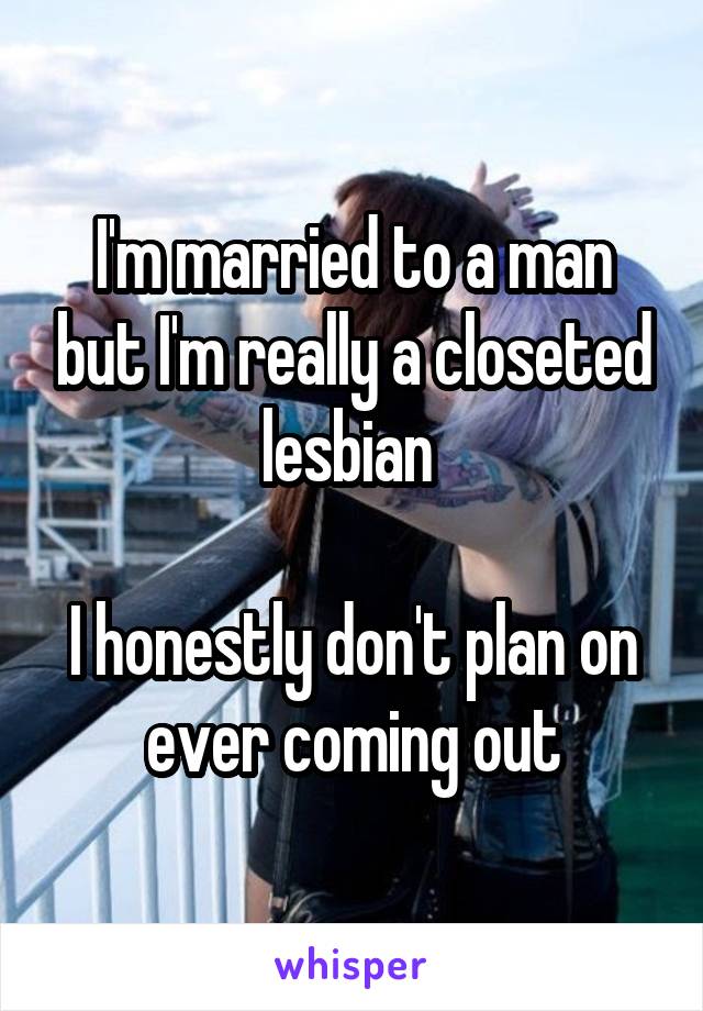I'm married to a man but I'm really a closeted lesbian 

I honestly don't plan on ever coming out