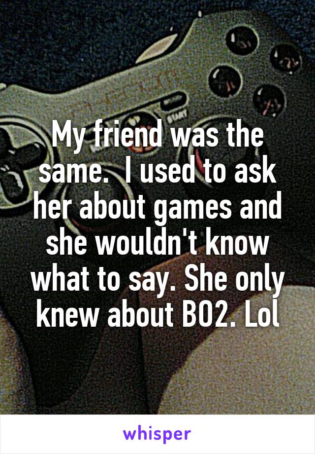 My friend was the same.  I used to ask her about games and she wouldn't know what to say. She only knew about BO2. Lol