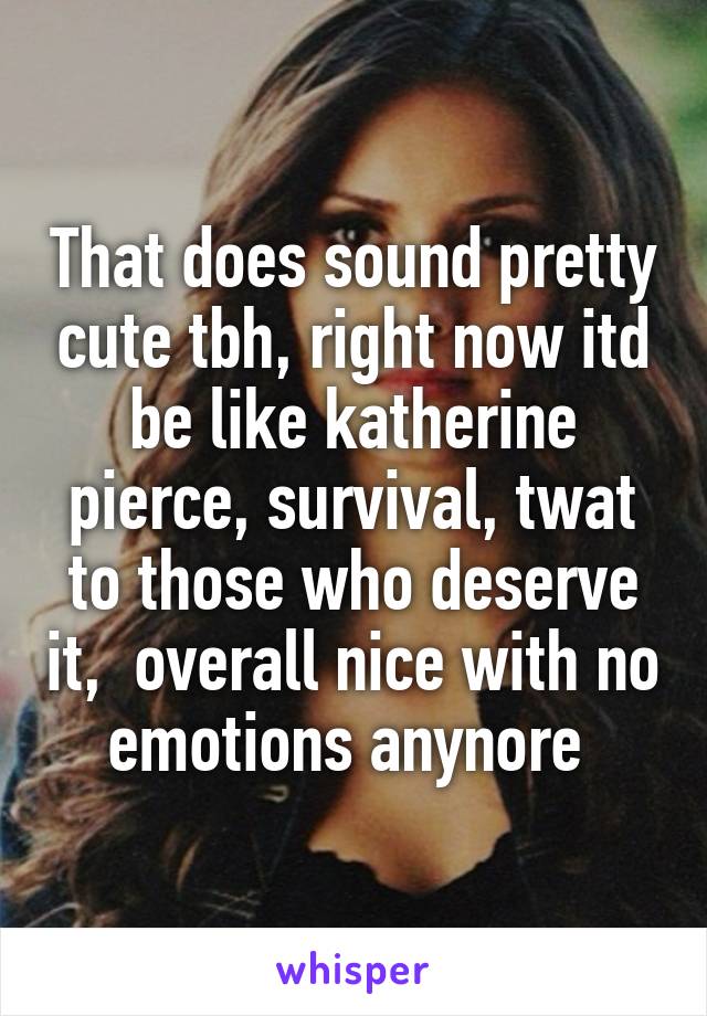 That does sound pretty cute tbh, right now itd be like katherine pierce, survival, twat to those who deserve it,  overall nice with no emotions anynore 