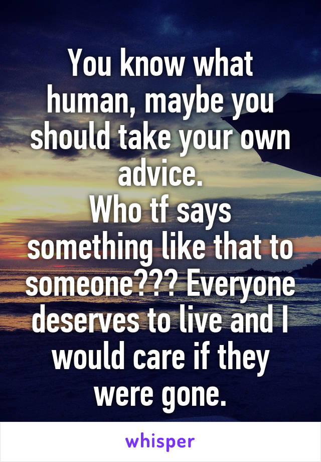 You know what human, maybe you should take your own advice.
Who tf says something like that to someone??? Everyone deserves to live and I would care if they were gone.