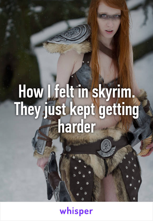 How I felt in skyrim. They just kept getting harder