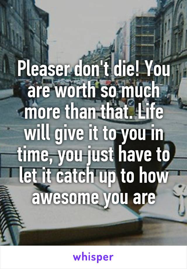 Pleaser don't die! You are worth so much more than that. Life will give it to you in time, you just have to let it catch up to how awesome you are