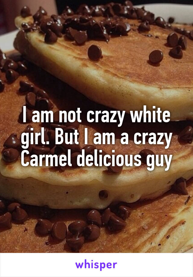 I am not crazy white girl. But I am a crazy Carmel delicious guy