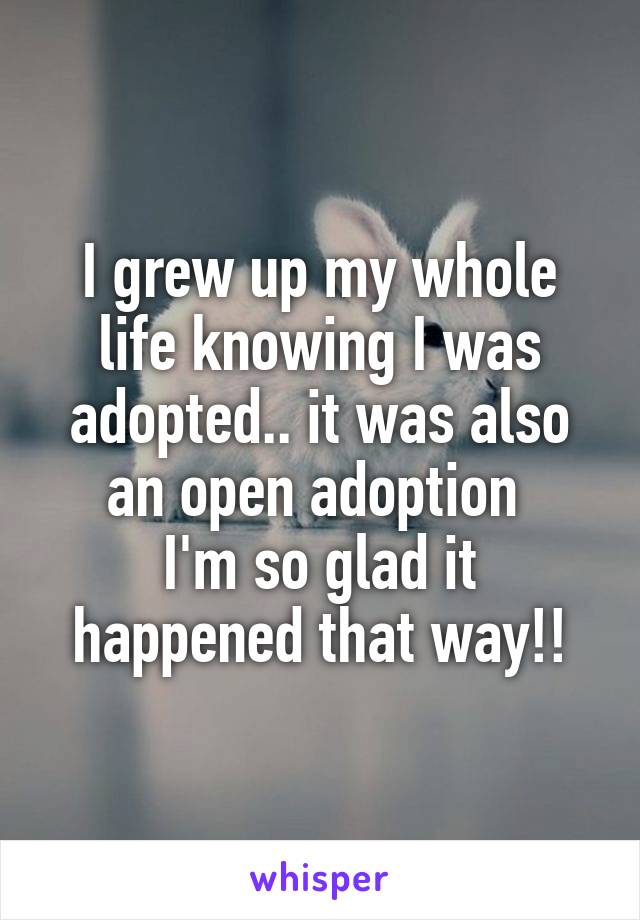 I grew up my whole life knowing I was adopted.. it was also an open adoption 
I'm so glad it happened that way!!