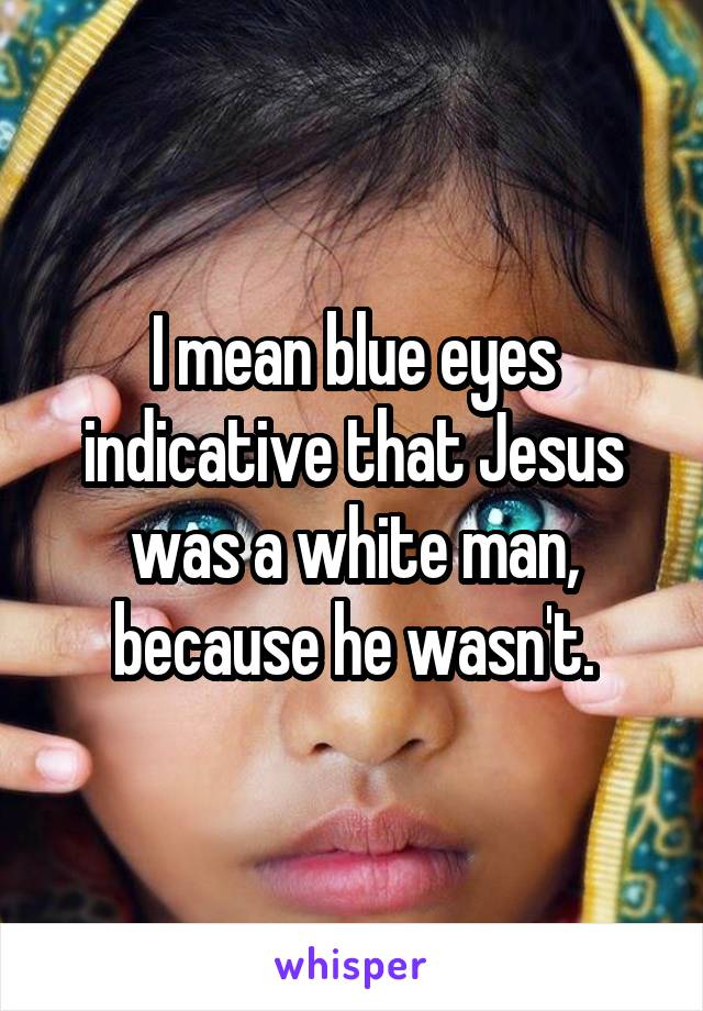 I mean blue eyes indicative that Jesus was a white man, because he wasn't.