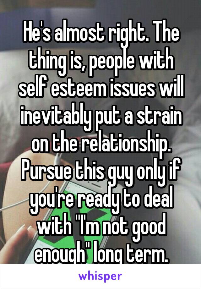 He's almost right. The thing is, people with self esteem issues will inevitably put a strain on the relationship. Pursue this guy only if you're ready to deal with "I'm not good enough" long term.