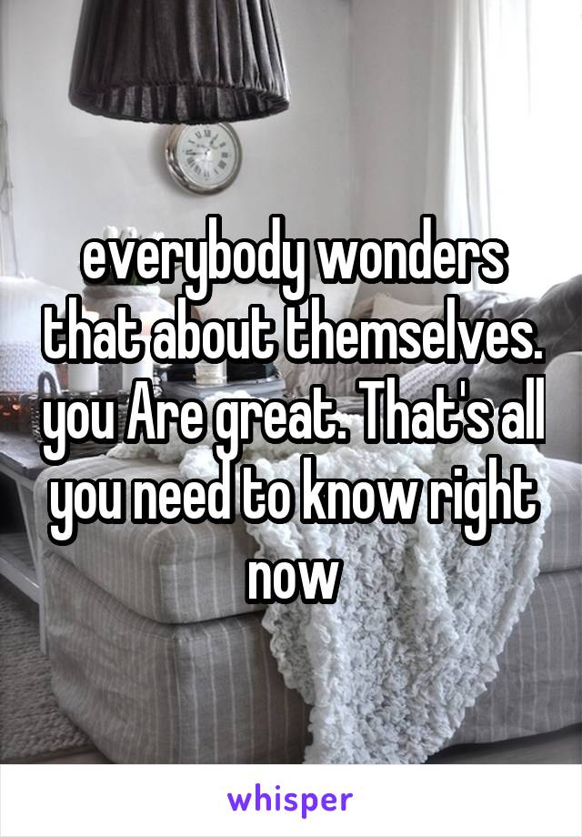 everybody wonders that about themselves. you Are great. That's all you need to know right now