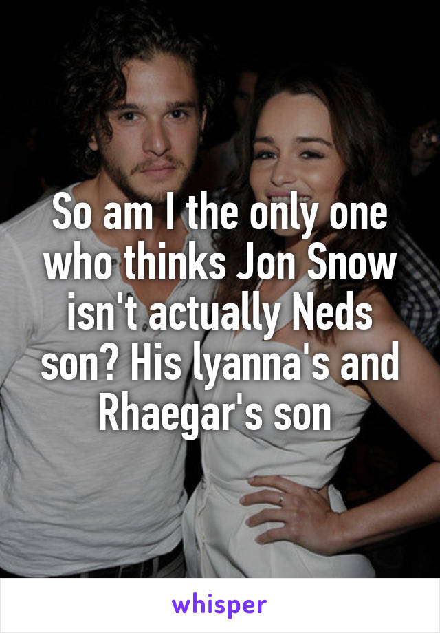 So am I the only one who thinks Jon Snow isn't actually Neds son? His lyanna's and Rhaegar's son 