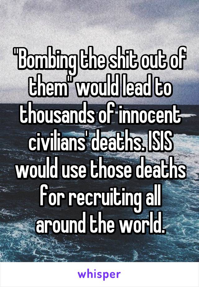 "Bombing the shit out of them" would lead to thousands of innocent civilians' deaths. ISIS would use those deaths for recruiting all around the world.