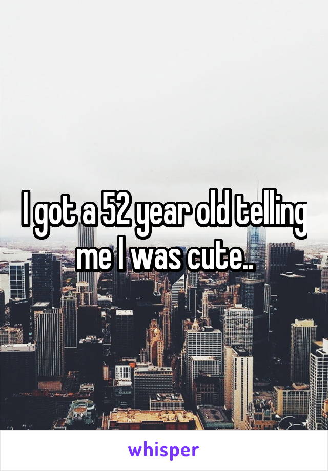 I got a 52 year old telling me I was cute..