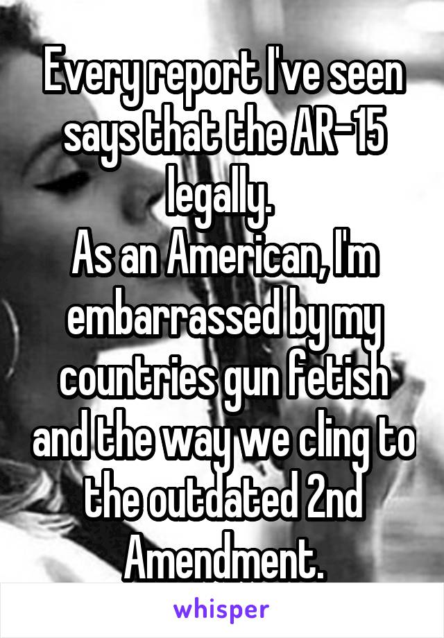 Every report I've seen says that the AR-15 legally. 
As an American, I'm embarrassed by my countries gun fetish and the way we cling to the outdated 2nd Amendment.