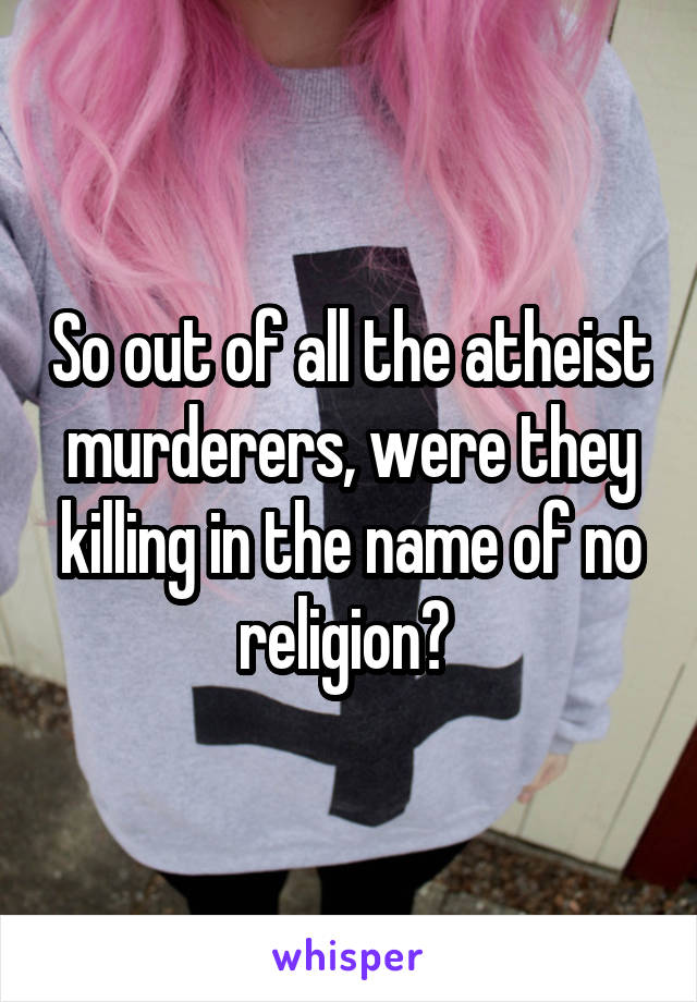 So out of all the atheist murderers, were they killing in the name of no religion? 