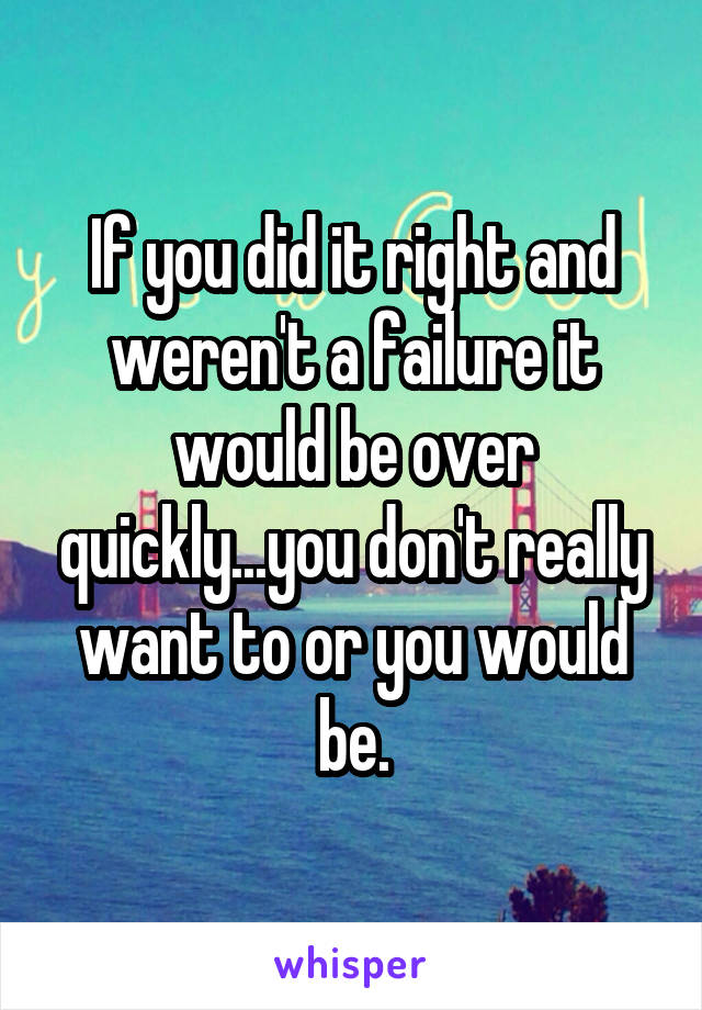 If you did it right and weren't a failure it would be over quickly...you don't really want to or you would be.