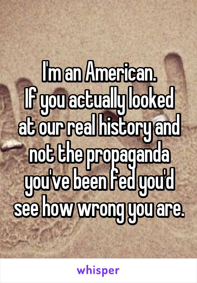 I'm an American.
If you actually looked at our real history and not the propaganda you've been fed you'd see how wrong you are.