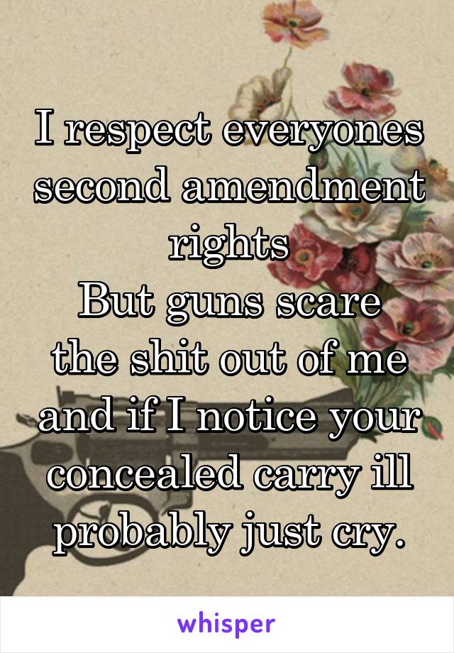 I respect everyones second amendment rights
But guns scare the shit out of me and if I notice your concealed carry ill probably just cry.