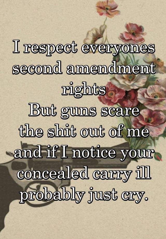 I respect everyones second amendment rights
But guns scare the shit out of me and if I notice your concealed carry ill probably just cry.