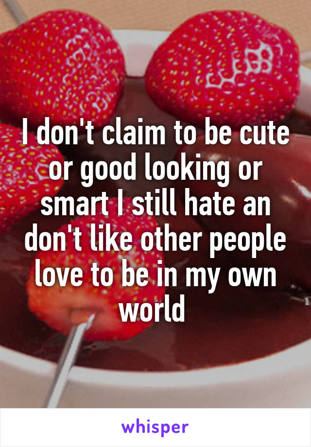 I don't claim to be cute or good looking or smart I still hate an don't like other people love to be in my own world 