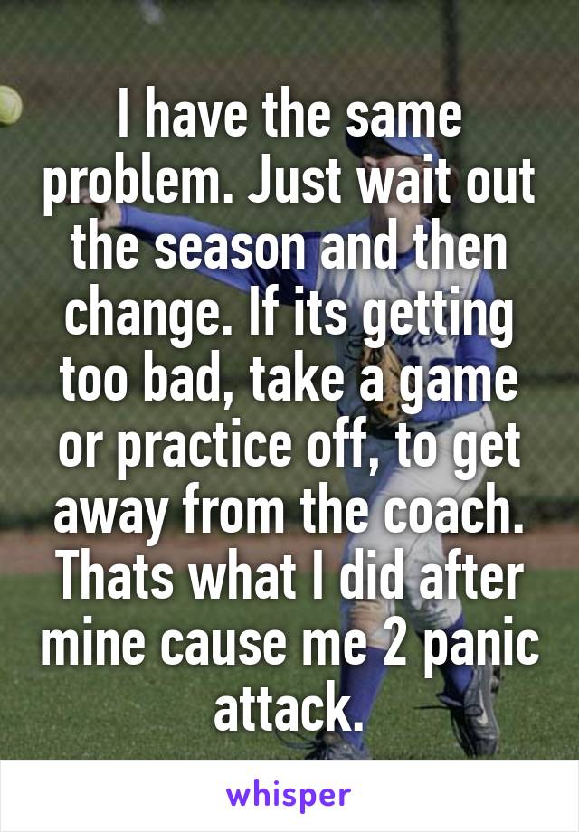 I have the same problem. Just wait out the season and then change. If its getting too bad, take a game or practice off, to get away from the coach. Thats what I did after mine cause me 2 panic attack.