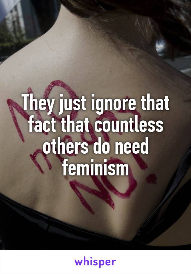 They just ignore that fact that countless others do need feminism