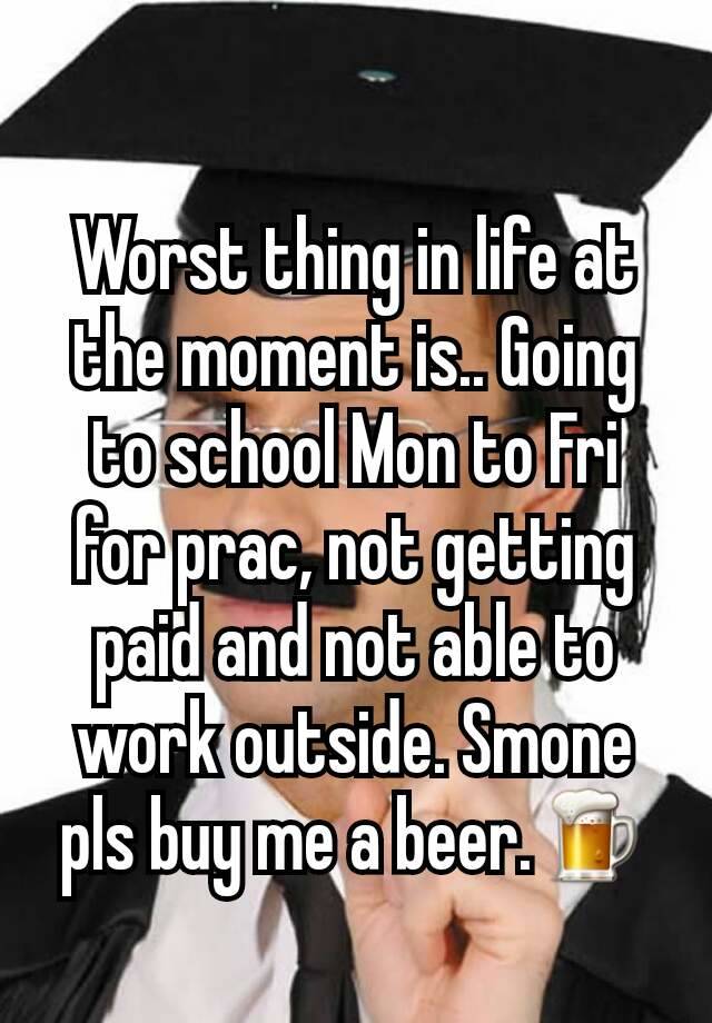 Worst thing in life at the moment is.. Going to school Mon to Fri for prac, not getting paid and not able to work outside. Smone pls buy me a beer.🍺