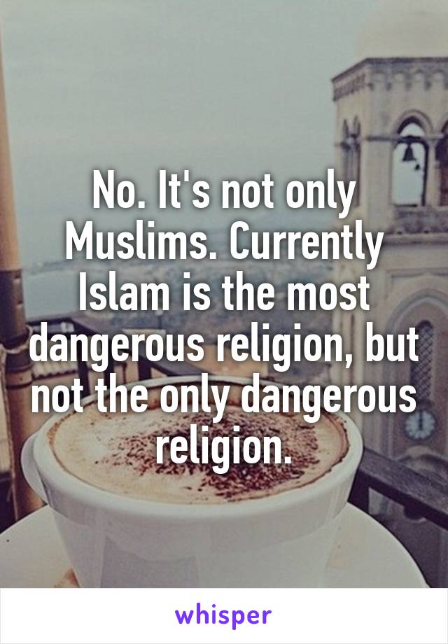 No. It's not only Muslims. Currently Islam is the most dangerous religion, but not the only dangerous religion.
