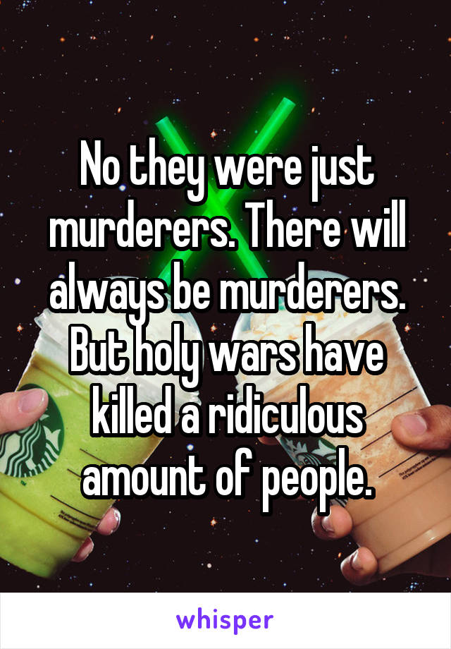 No they were just murderers. There will always be murderers. But holy wars have killed a ridiculous amount of people.