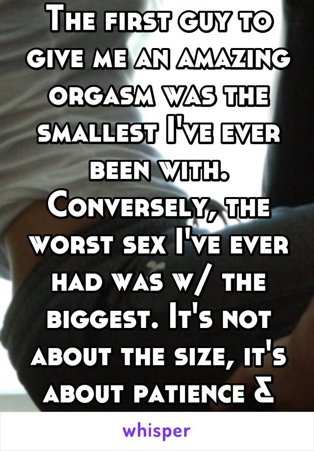 The first guy to give me an amazing orgasm was the smallest I've ever been with. Conversely, the worst sex I've ever had was w/ the biggest. It's not about the size, it's about patience & skill.