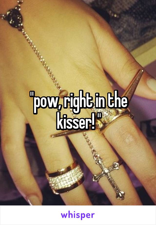 "pow, right in the kisser! "