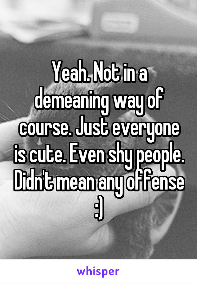 Yeah. Not in a demeaning way of course. Just everyone is cute. Even shy people. Didn't mean any offense :)