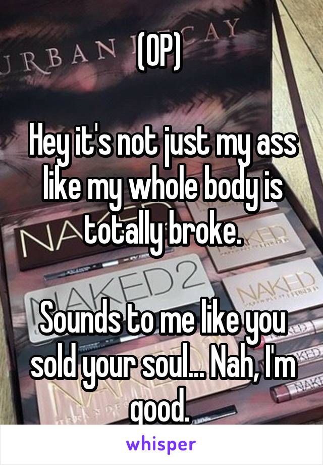 (OP) 

Hey it's not just my ass like my whole body is totally broke.

Sounds to me like you sold your soul... Nah, I'm good. 