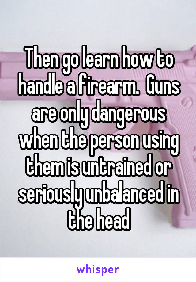 Then go learn how to handle a firearm.  Guns are only dangerous when the person using them is untrained or seriously unbalanced in the head