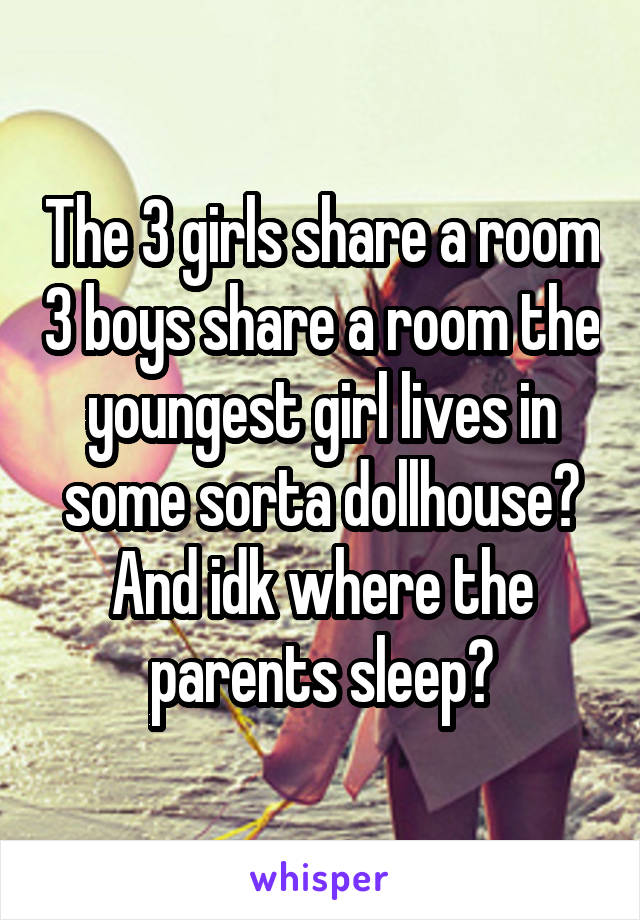 The 3 girls share a room 3 boys share a room the youngest girl lives in some sorta dollhouse? And idk where the parents sleep?