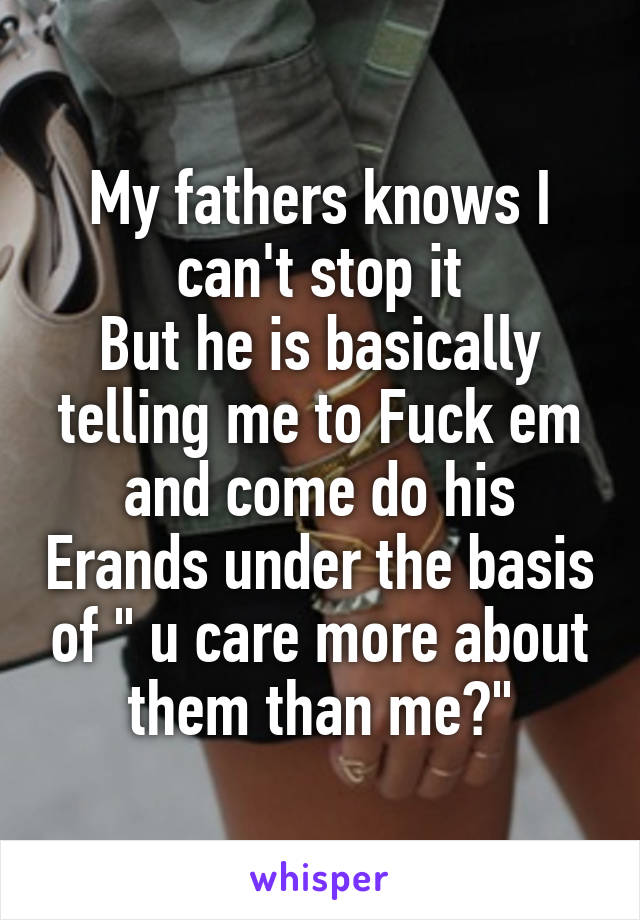 My fathers knows I can't stop it
But he is basically telling me to Fuck em and come do his Erands under the basis of " u care more about them than me?"
