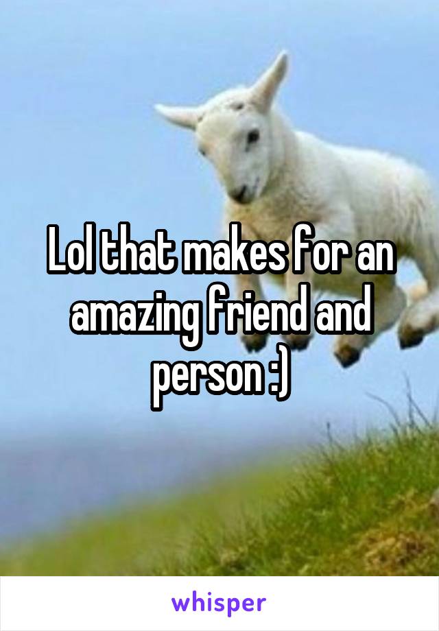 Lol that makes for an amazing friend and person :)