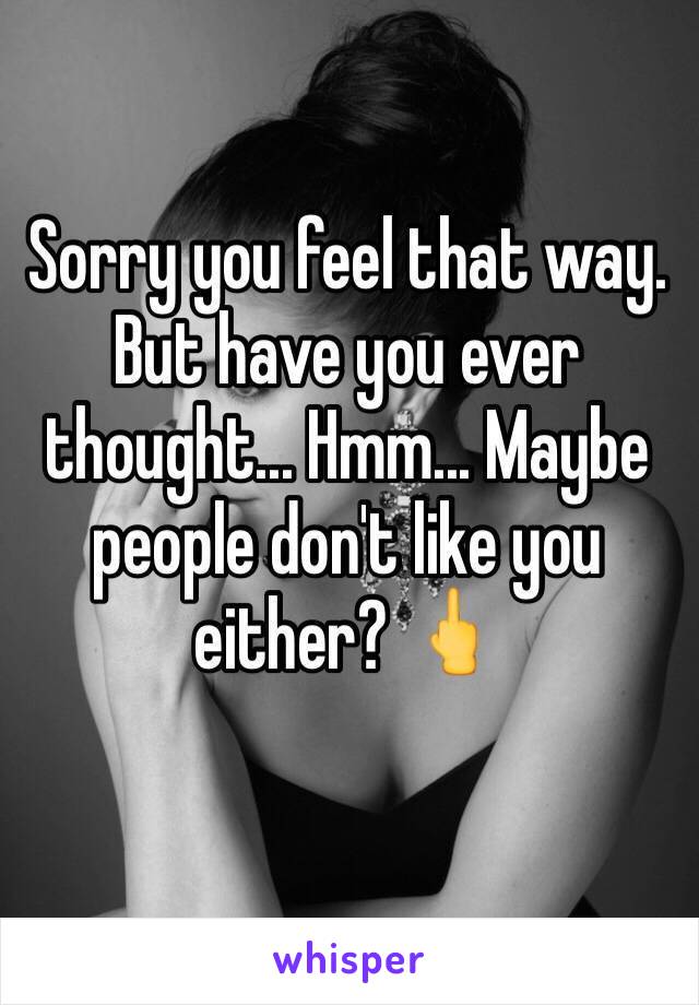 Sorry you feel that way. But have you ever thought... Hmm... Maybe people don't like you either? 🖕