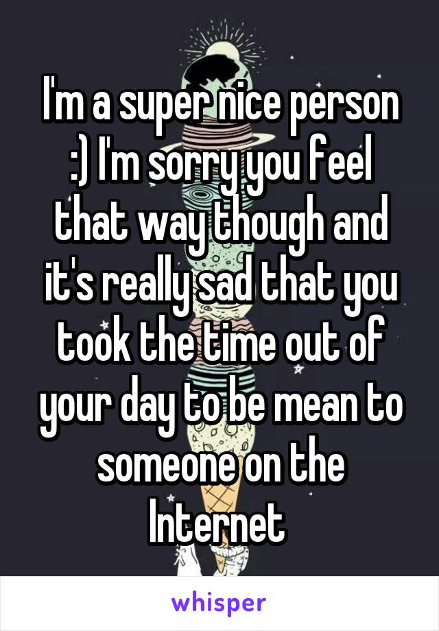 I'm a super nice person :) I'm sorry you feel that way though and it's really sad that you took the time out of your day to be mean to someone on the Internet 