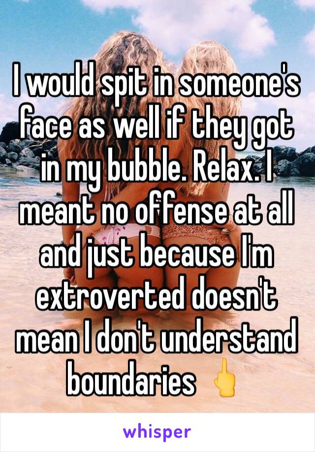 I would spit in someone's face as well if they got in my bubble. Relax. I meant no offense at all and just because I'm extroverted doesn't mean I don't understand boundaries 🖕