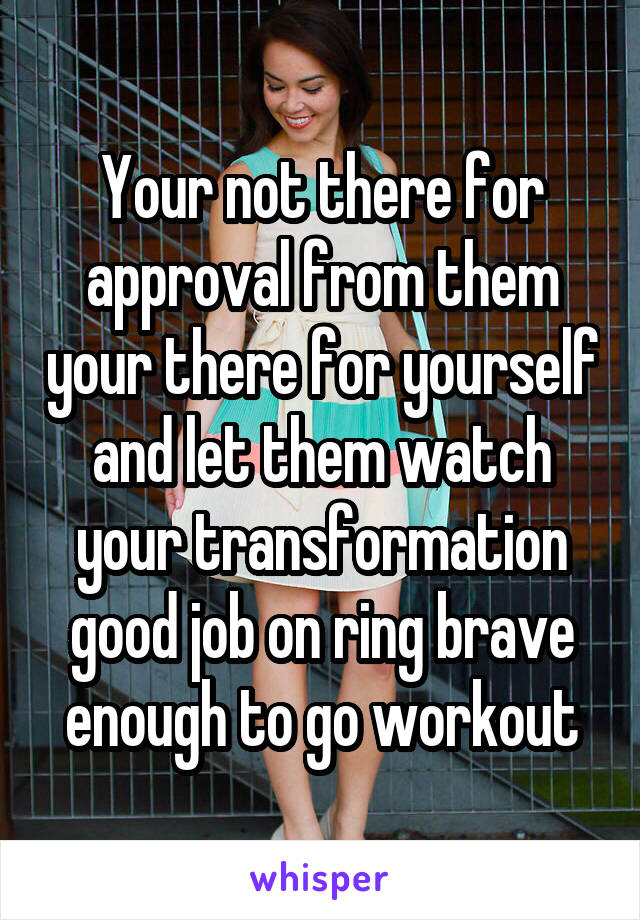 Your not there for approval from them your there for yourself and let them watch your transformation good job on ring brave enough to go workout