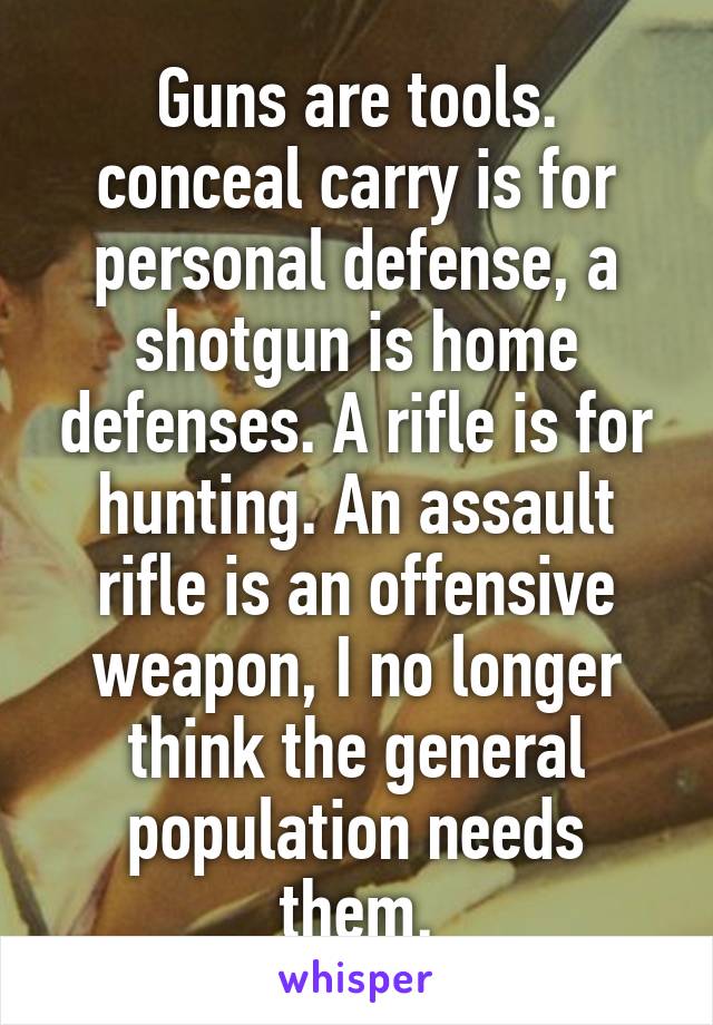 Guns are tools. conceal carry is for personal defense, a shotgun is home defenses. A rifle is for hunting. An assault rifle is an offensive weapon, I no longer think the general population needs them.