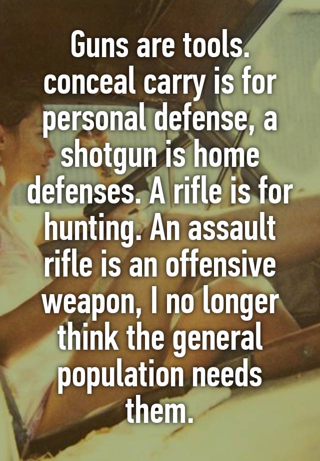 Guns are tools. conceal carry is for personal defense, a shotgun is home defenses. A rifle is for hunting. An assault rifle is an offensive weapon, I no longer think the general population needs them.