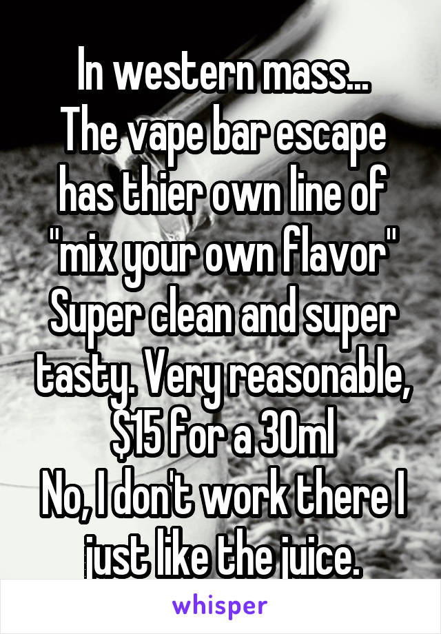 In western mass...
The vape bar escape has thier own line of "mix your own flavor"
Super clean and super tasty. Very reasonable, $15 for a 30ml
No, I don't work there I just like the juice.