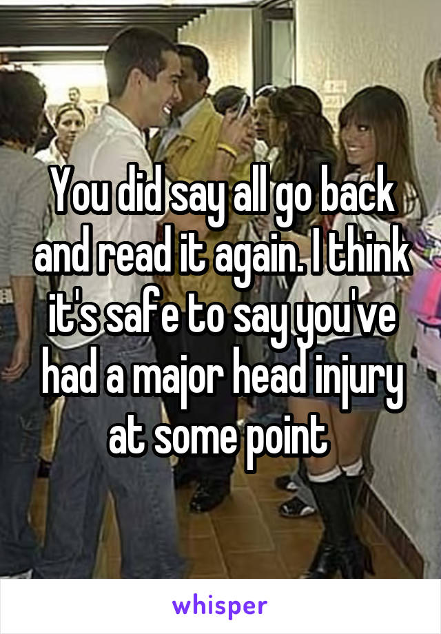 You did say all go back and read it again. I think it's safe to say you've had a major head injury at some point 