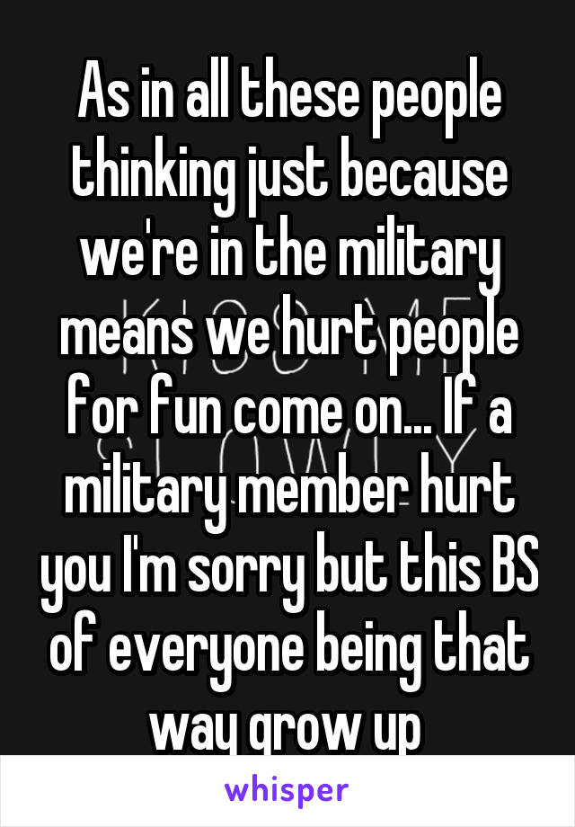 As in all these people thinking just because we're in the military means we hurt people for fun come on... If a military member hurt you I'm sorry but this BS of everyone being that way grow up 